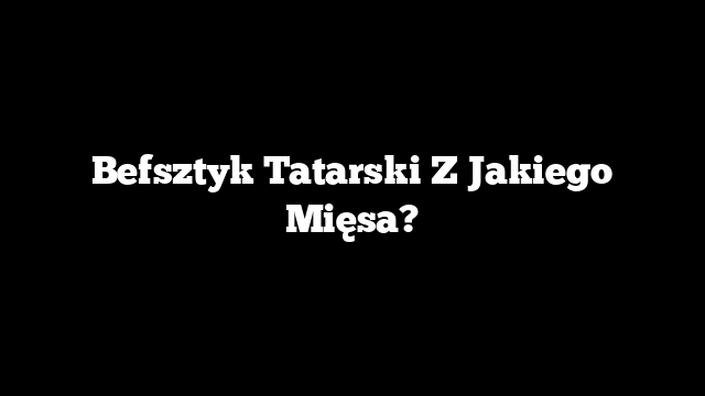 Befsztyk Tatarski Z Jakiego Mięsa?