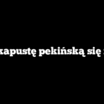 Czy kapustę pekińską się myje