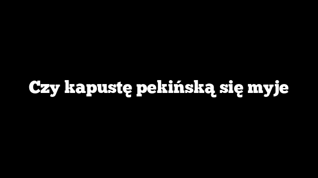 Czy kapustę pekińską się myje