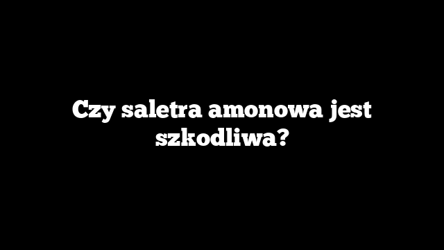 Czy saletra amonowa jest szkodliwa?