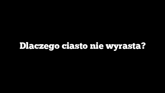 Dlaczego ciasto nie wyrasta?