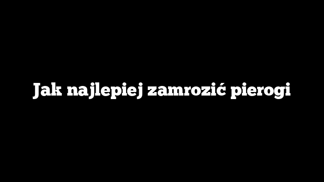 Jak najlepiej zamrozić pierogi