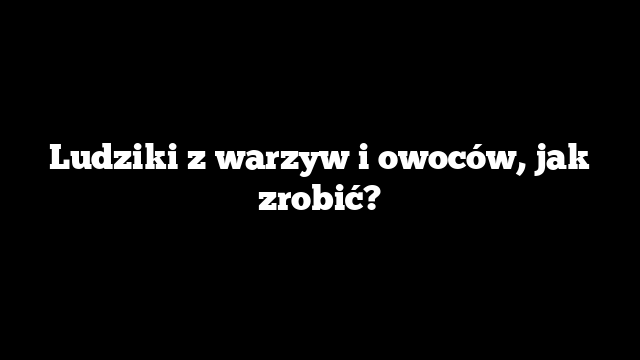 Ludziki z warzyw i owoców, jak zrobić?